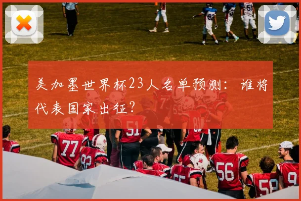 美加墨世界杯23人名单预测：谁将代表国家出征？